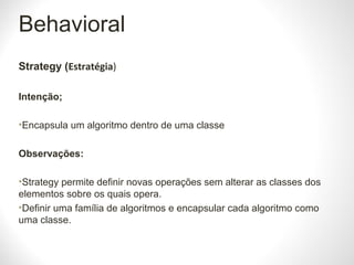 Behavioral
Strategy (Estratégia)
Intenção;
•Encapsula um algoritmo dentro de uma classe
Observações:
•Strategy permite definir novas operações sem alterar as classes dos
elementos sobre os quais opera.
•Definir uma família de algoritmos e encapsular cada algoritmo como
uma classe.
 
