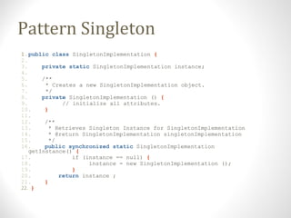 Pattern Singleton
1.public class SingletonImplementation {
2.
3. private static SingletonImplementation instance;
4.
5. /**
6. * Creates a new SingletonImplementation object.
7. */
8. private SingletonImplementation () {
9. // initialize all attributes.
10. }
11.
12. /**
13. * Retrieves Singleton Instance for SingletonImplementation
14. * @return SingletonImplementation singletonImplementation
15. */
16. public synchronized static SingletonImplementation
getInstance() {
17. if (instance == null) {
18. instance = new SingletonImplementation ();
19. }
20. return instance ;
21. }
22. }
 