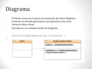Diagrama
• O Cliente nunca terá acesso ao construtor da classe Singleton,
somente ao método getInstance que garantirá uma única
instancia desta classe.
• Exemplo de um método cliente de Singleton.
1. SingletonImplementation singleton =
2.
SingletonImplementation.getInstance();
 