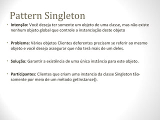 Pattern Singleton
• Intenção: Você deseja ter somente um objeto de uma classe, mas não existe
nenhum objeto global que con...