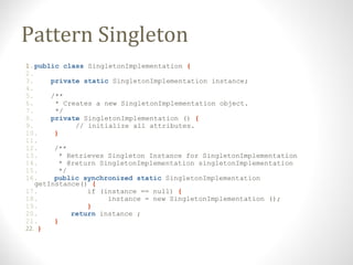 Pattern Singleton
1.public class SingletonImplementation {
2.
3. private static SingletonImplementation instance;
4.
5. /*...