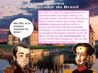 Meu filho, eu te proclamo Imperador do Brasil ! D. João D. Pedro D. João proclama  D. Pedro Imperador do Brasil Em 1807, D. João VI, preocupado com os acontecimentos na Europa, realizou um plano de enviar o seu filho mais velho para o Brasil e assim impedir que a mais valiosa  colônia  portuguesa pudesse sofrer o mesmo destino das colônias espanholas. Entretanto, a invasão de Portugal por tropas de Napoleão Bonaparte o fizeram mudar de idéia e decidiu-se pela  transmigração  não só da Família Real portuguesa, mas de todo aparato estatal do império lusitano. 