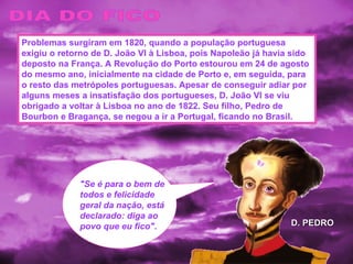 "Se é para o bem de todos e felicidade geral da nação, está declarado: diga ao povo que eu fico" . DIA DO FICO Problemas surgiram em 1820, quando a população portuguesa exigiu o retorno de D. João VI à Lisboa, pois Napoleão já havia sido deposto na França. A Revolução do Porto estourou em 24 de agosto do mesmo ano, inicialmente na cidade de Porto e, em seguida, para o resto das metrópoles portuguesas. Apesar de conseguir adiar por alguns meses a insatisfação dos portugueses, D. João VI se viu obrigado a voltar à Lisboa no ano de 1822. Seu filho, Pedro de Bourbon e Bragança, se negou a ir a Portugal, ficando no Brasil. D. PEDRO 