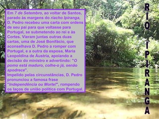 Em  7 de Setembro , ao voltar de Santos, parado às margens do  riacho Ipiranga , D. Pedro recebeu uma carta com ordens de seu pai para que voltasse para Portugal, se submetendo ao rei e às Cortes. Vieram juntas outras duas cartas, uma de José Bonifácio, que aconselhava D. Pedro a romper com Portugal, e a outra da esposa, Maria Leopoldina de Áustria, apoiando a decisão do ministro e advertindo: " O pomo está maduro, colhe-o já, senão apodrece ". Impelido pelas circunstâncias, D. Pedro pronunciou a famosa frase " Independência ou Morte! ", rompendo os laços de união política com Portugal. RIO IPIRANGA 