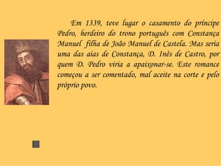 Em 1339, teve lugar o casamento do príncipe Pedro, herdeiro do trono português com Constança Manuel  filha de João Manuel de Castela. Mas seria uma das aias de Constança, D. Inês de Castro, por quem D. Pedro viria a apaixonar-se. Este romance começou a ser comentado, mal aceite na corte e pelo próprio povo. 