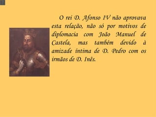 O rei D. Afonso IV não aprovava esta relação, não só por motivos de diplomacia com João Manuel de Castela, mas também devido à amizade   íntima de D. Pedro com os irmãos de D. Inês. 
