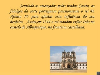 Sentindo-se ameaçados pelos irmãos Castro, os fidalgos da corte portuguesa pressionavam o rei D. Afonso IV para afastar esta influência do seu herdeiro.  Assim,em 1344 o rei mandou exilar Inês no castelo de Albuquerque, na fronteira castelhana.   