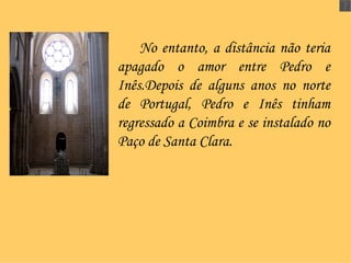 No entanto, a distância não teria apagado o amor entre Pedro e Inês.Depois de alguns anos no norte de Portugal, Pedro e Inês tinham regressado a Coimbra e se instalado no Paço de Santa Clara.   