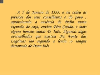 A 7 de Janeiro de 1355, o rei cedeu às pressões dos seus conselheiros e do povo , aproveitando a ausência de Pedro numa excursão de caça, enviou Pêro Coelho, e mais alguns homens matar D. Inês. Algumas algas avermelhadas que existem Na Fonte das Lágrimas são segundo a lenda ,o sangue derramado de Dona Inês  