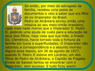 Só então, por meio do advogado da
família, recebeu uma pasta de
documentos e veio a saber que era filho
do ex-Imperador do Brasil.
Pedro de Alcântara enviou então uma
missiva ao seu meio-irmão brasileiro,
nada mais nada menos que o Imperador D. Pedro
II, pedindo uma ajuda de custo para a educação de
seus dois filhos, haja vista que sua mãe, a finada
Da. Clemência, havia torrado toda a fortuna da
família em luxos e superfluidades. O Imperador não
retornou a correspondência e o assunto morreu.
Alguns anos depois, em 26 de agosto de 1877,
quando D. Pedro II esteve em Londres, um dos
filhos de Pedro de Alcântara, o Capitão de Fragata
Ernest de Saisset tentou se encontrar com o
Imperador, sem sucesso. E tudo ficou assim.
 