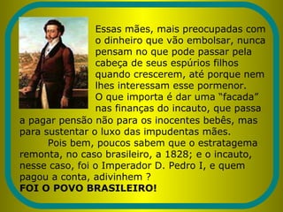 Essas mães, mais preocupadas com
o dinheiro que vão embolsar, nunca
pensam no que pode passar pela
cabeça de seus espúrios filhos
quando crescerem, até porque nem
lhes interessam esse pormenor.
O que importa é dar uma “facada”
nas finanças do incauto, que passa
a pagar pensão não para os inocentes bebês, mas
para sustentar o luxo das impudentas mães.
Pois bem, poucos sabem que o estratagema
remonta, no caso brasileiro, a 1828; e o incauto,
nesse caso, foi o Imperador D. Pedro I, e quem
pagou a conta, adivinhem ?
FOI O POVO BRASILEIRO!
 