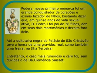 Pudera, nosso primeiro monarca foi um
grande conquistador de corações e
exímio fazedor de filhos, bastando dizer
que, em quinze anos de vida sexual
ativa, D. Pedro I foi pai de 28 filhos, dez
em seus dois matrimônios e dezoito fora
dele.
Até a quituteira negra do Palácio de São Cristóvão
teve a honra de uma gravidez real, como também
uma freira, na Ilha Terceira!
Entretanto, o caso mais rumoroso e caro foi, sem
dúvidas o de Da.Clemência Saisset.
 