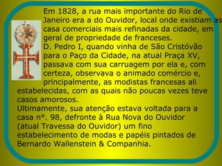 Em 1828, a rua mais importante do Rio de
Janeiro era a do Ouvidor, local onde existiam as
casa comerciais mais refinadas da cidade, em
geral de propriedade de franceses.
D. Pedro I, quando vinha de São Cristóvão
para o Paço da Cidade, na atual Praça XV,
passava com sua carruagem por ela e, com
certeza, observava o animado comércio e,
principalmente, as modistas francesas ali
estabelecidas, com as quais não poucas vezes teve
casos amorosos.
Ultimamente, sua atenção estava voltada para a
casa n°. 98, defronte à Rua Nova do Ouvidor
(atual Travessa do Ouvidor) um fino
estabelecimento de modas e papéis pintados de
Bernardo Wallenstein & Companhia.
 