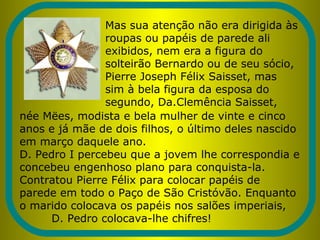 Mas sua atenção não era dirigida às
roupas ou papéis de parede ali
exibidos, nem era a figura do
solteirão Bernardo ou de seu sócio,
Pierre Joseph Félix Saisset, mas
sim à bela figura da esposa do
segundo, Da.Clemência Saisset,
née Mëes, modista e bela mulher de vinte e cinco
anos e já mãe de dois filhos, o último deles nascido
em março daquele ano.
D. Pedro I percebeu que a jovem lhe correspondia e
concebeu engenhoso plano para conquista-la.
Contratou Pierre Félix para colocar papéis de
parede em todo o Paço de São Cristóvão. Enquanto
o marido colocava os papéis nos salões imperiais,
D. Pedro colocava-lhe chifres!
 