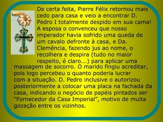De certa feita, Pierre Félix retornou mais
cedo para casa e veio a encontrar D.
Pedro I totalmente despido em sua cama!
A esposa o convenceu que nosso
imperador havia sofrido uma queda de
um cavalo defronte à casa, e Da.
Clemência, fazendo jus ao nome, o
recolhera e despira (tudo no maior
respeito, é claro...) para aplicar uma
massagem de socorro. O marido fingiu acreditar,
pois logo percebeu o quanto poderia lucrar
com a situação. D. Pedro inclusive o autorizou
posteriormente a colocar uma placa na fachada da
casa, indicando o negócio de papéis pintados ser
“Fornecedor da Casa Imperial”, motivo de muita
gozação entre os vizinhos.
 