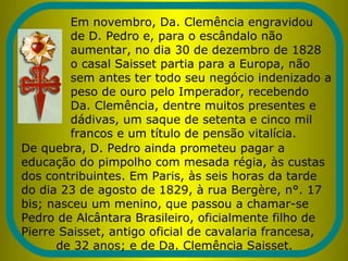Em novembro, Da. Clemência engravidou
de D. Pedro e, para o escândalo não
aumentar, no dia 30 de dezembro de 1828
o casal Saisset partia para a Europa, não
sem antes ter todo seu negócio indenizado a
peso de ouro pelo Imperador, recebendo
Da. Clemência, dentre muitos presentes e
dádivas, um saque de setenta e cinco mil
francos e um título de pensão vitalícia.
De quebra, D. Pedro ainda prometeu pagar a
educação do pimpolho com mesada régia, às custas
dos contribuintes. Em Paris, às seis horas da tarde
do dia 23 de agosto de 1829, à rua Bergère, n°. 17
bis; nasceu um menino, que passou a chamar-se
Pedro de Alcântara Brasileiro, oficialmente filho de
Pierre Saisset, antigo oficial de cavalaria francesa,
de 32 anos; e de Da. Clemência Saisset.
 