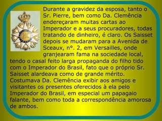 Durante a gravidez da esposa, tanto o
Sr. Pierre, bem como Da. Clemência
endereçaram muitas cartas ao
Imperador e a seus procuradores, todas
tratando de dinheiro, é claro. Os Saisset
depois se mudaram para a Avenida de
Sceaux, n°. 2, em Versailles, onde
granjearam fama na sociedade local,
tendo o casal feito larga propaganda do filho tido
com o Imperador do Brasil, fato que o próprio Sr.
Saisset alardeava como de grande mérito.
Costumava Da. Clemência exibir aos amigos e
visitantes os presentes oferecidos à ela pelo
Imperador do Brasil, em especial um papagaio
falante, bem como toda a correspondência amorosa
de ambos.
 