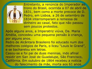 Entretanto, a renúncia do Imperador ao
trono do Brasil, ocorrida a 07 de abril de
1831, bem como a morte precoce de D.
Pedro, em Lisboa, a 26 de setembro de
1834 interromperam a remessa de
dinheiro ao casal, fato que não passou
sem poucos protestos.
Após alguns anos, a Imperatriz viúva, Da. Maria
Amélia, concedeu uma pequena pensão à criança,
por alguns anos.
Pedro de Alcântara Brasileiro foi educado num dos
melhores colégios de Paris, o liceu “Louis le Grand”,
e se bacharelou em letras.
Casou-se e foi pai de duas meninas, indo afinal
residir em San José de Guadalupe, São Francisco,
Califórnia. Em outubro de 1864 recebeu a notícia
do falecimento da mãe, morta aos 61 anos.
 
