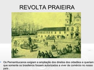 REVOLTA PRAIEIRAREVOLTA PRAIEIRA
 Os Pernambucanos exigiam a ampliação dos direitos dos cidadãos e queriamOs Pernambucanos exigiam a ampliação dos direitos dos cidadãos e queriam
que somente os brasileiros fossem autorizados a viver de comércio no nossoque somente os brasileiros fossem autorizados a viver de comércio no nosso
país .país .
 