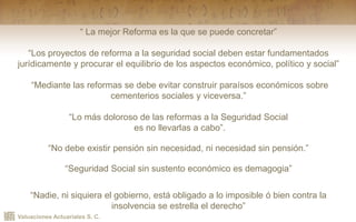 Valuaciones Actuariales S. C.
“ La mejor Reforma es la que se puede concretar”
“Los proyectos de reforma a la seguridad social deben estar fundamentados
jurídicamente y procurar el equilibrio de los aspectos económico, político y social”
“Mediante las reformas se debe evitar construir paraísos económicos sobre
cementerios sociales y viceversa.”
“Lo más doloroso de las reformas a la Seguridad Social
es no llevarlas a cabo”.
“No debe existir pensión sin necesidad, ni necesidad sin pensión.”
“Seguridad Social sin sustento económico es demagogia”
“Nadie, ni siquiera el gobierno, está obligado a lo imposible ó bien contra la
insolvencia se estrella el derecho”
 