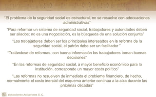 Valuaciones Actuariales S. C.
“El problema de la seguridad social es estructural, no se resuelve con adecuaciones
administrativas”
“Para reformar un sistema de seguridad social, trabajadores y autoridades deben
ser aliados; no es una negociación, es la búsqueda de una solución conjunta”
“Los trabajadores deben ser los principales interesados en la reforma de la
seguridad social, el patrón debe ser un facilitador ”
“Tratándose de reformas, con buena información los trabajadores toman buenas
decisiones“
“En las reformas de seguridad social, a mayor beneficio económico para la
institución, corresponde un mayor costo político”
“Las reformas no resuelven de inmediato el problema financiero, de hecho,
normalmente el costo inercial del esquema anterior continúa a la alza durante las
próximas décadas”
 