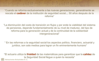 Valuaciones Actuariales S. C.
“Cuando se reforma exclusivamente a las nuevas generaciones, generalmente se
rescata el cadáver de la institución de seguridad social… 50 años después de la
reforma”
“La disminución del costo de transición en flujos y por ende la viabilidad del sistema
de pensiones, depende fundamentalmente de su nivel de madurez, del tipo de
reforma para la generación actual y de la continuidad de la solidaridad
intergeneracional”
“ En las reformas a la seguridad social los aspectos político, financiero, actuarial y
jurídico, son solo medios para lograr un fin eminentemente humano”
“El actuario utiliza la frialdad de las matemáticas para garantizar que la calidez de
la Seguridad Social llegue a quien la necesita”
 
