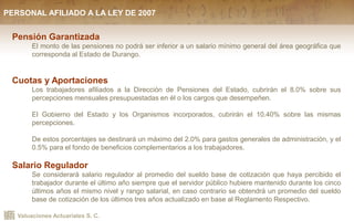 Valuaciones Actuariales S. C.
Pensión Garantizada
El monto de las pensiones no podrá ser inferior a un salario mínimo general del área geográfica que
corresponda al Estado de Durango.
Cuotas y Aportaciones
Los trabajadores afiliados a la Dirección de Pensiones del Estado, cubrirán el 8.0% sobre sus
percepciones mensuales presupuestadas en él o los cargos que desempeñen.
El Gobierno del Estado y los Organismos incorporados, cubrirán el 10.40% sobre las mismas
percepciones.
De estos porcentajes se destinará un máximo del 2.0% para gastos generales de administración, y el
0.5% para el fondo de beneficios complementarios a los trabajadores.
Salario Regulador
Se considerará salario regulador al promedio del sueldo base de cotización que haya percibido el
trabajador durante el último año siempre que el servidor público hubiere mantenido durante los cinco
últimos años el mismo nivel y rango salarial, en caso contrario se obtendrá un promedio del sueldo
base de cotización de los últimos tres años actualizado en base al Reglamento Respectivo.
PERSONAL AFILIADO A LA LEY DE 2007
 