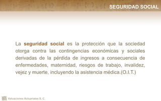 Valuaciones Actuariales S. C.
SEGURIDAD SOCIAL
La seguridad social es la protección que la sociedad
otorga contra las contingencias económicas y sociales
derivadas de la pérdida de ingresos a consecuencia de
enfermedades, maternidad, riesgos de trabajo, invalidez,
vejez y muerte, incluyendo la asistencia médica.(O.I.T.)
 