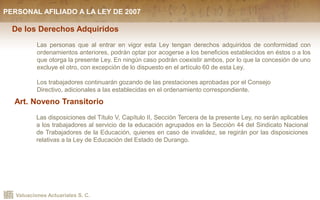 Valuaciones Actuariales S. C.
De los Derechos Adquiridos
Las personas que al entrar en vigor esta Ley tengan derechos adquiridos de conformidad con
ordenamientos anteriores, podrán optar por acogerse a los beneficios establecidos en éstos o a los
que otorga la presente Ley. En ningún caso podrán coexistir ambos, por lo que la concesión de uno
excluye el otro, con excepción de lo dispuesto en el artículo 60 de esta Ley.
Los trabajadores continuarán gozando de las prestaciones aprobadas por el Consejo
Directivo, adicionales a las establecidas en el ordenamiento correspondiente.
Art. Noveno Transitorio
Las disposiciones del Título V, Capítulo II, Sección Tercera de la presente Ley, no serán aplicables
a los trabajadores al servicio de la educación agrupados en la Sección 44 del Sindicato Nacional
de Trabajadores de la Educación, quienes en caso de invalidez, se regirán por las disposiciones
relativas a la Ley de Educación del Estado de Durango.
PERSONAL AFILIADO A LA LEY DE 2007
 