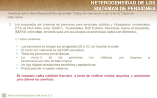 Valuaciones Actuariales del Norte, S. C.
Desde la óptica de la Seguridad Social, existen 3 tipos de mexicanos y por lo tanto 3 tipos de
tratamiento :
3. Los amparados por sistemas de pensiones para servidores públicos y trabajadores universitarios
(15% de PEA) tales como: ISSSTE, Paraestatales, RJP, Estados, Municipios, Banca de Desarrollo,
ISSFAM, entre otros, teniendo cada uno sus propias características (todos son diferentes).
En estos sistemas:
• Las pensiones se otorgan por antigüedad (25 o 30) sin importar la edad.
• El monto normalmente es del 100% del salario.
• Todas las pensiones son dinámicas.
• La mayoría de las pensiones son vitalicias con traspaso a
beneficiarios en caso de fallecimiento.
• No hay relación directa entre beneficios y aportaciones.
• Prácticamente no existen reservas.
Es necesario darles viabilidad financiera a través de modificar montos, requisitos, y condiciones
para obtener los beneficios.
HETEROGENEIDAD DE LOS
SISTEMAS DE PENSIONES
 
