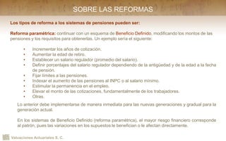 Valuaciones Actuariales S. C.
SOBRE LAS REFORMAS
Los tipos de reforma a los sistemas de pensiones pueden ser:
Reforma paramétrica: continuar con un esquema de Beneficio Definido, modificando los montos de las
pensiones y los requisitos para obtenerlas. Un ejemplo sería el siguiente:
• Incrementar los años de cotización.
• Aumentar la edad de retiro.
• Establecer un salario regulador (promedio del salario).
• Definir porcentajes del salario regulador dependiendo de la antigüedad y de la edad a la fecha
de pensión.
• Fijar límites a las pensiones.
• Indexar el aumento de las pensiones al INPC o al salario mínimo.
• Estimular la permanencia en el empleo.
• Elevar el monto de las cotizaciones, fundamentalmente de los trabajadores.
• Otras.
Lo anterior debe implementarse de manera inmediata para las nuevas generaciones y gradual para la
generación actual.
En los sistemas de Beneficio Definido (reforma paramétrica), el mayor riesgo financiero corresponde
al patrón, pues las variaciones en los supuestos le benefician o le afectan directamente.
 