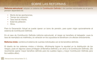 Valuaciones Actuariales S. C.
Reforma estructural: adoptar un sistema de Contribución Definida o de cuentas individuales en el que la
pensión dependerá de:
• Monto de las aportaciones.
• Tiempo de cotización.
• Tasa real de interés.
• Edad de jubilación.
• Otros.
Para la Generación Actual se puede operar un bono de pensión, para quien migre opcionalmente al
sistema de Contribución Definida.
En el caso de Contribución Definida (reforma estructural), el riesgo se transfiere al trabajador, pues la
tasa de reemplazo es indefinida y la variación en los supuestos le benefician o le afectan directamente.
Reforma mixta: combina el sistema de cuentas individuales con el de beneficio definido.
El diseño de los sistemas mixtos o híbridos, difícilmente logran la equidad en la distribución de los
riesgos, pues en algunos casos privilegian al Beneficio Definido y en otros a la Contribución Definida. (Se
recomienda operar mayor beneficio definido para los sueldos bajos y mayor Contribución Definida para
los sueldos altos).
SOBRE LAS REFORMAS
 