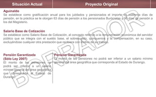 Situación Actual Proyecto Original
Aguinaldo
Se establece como gratificación anual para los jubilados y pensionados el importe de cuarenta días de
pensión, en la práctica se le otorgan 63 días de pensión a los pensionados Burócratas y 90 días de pensión a
los del Magisterio.
Salario Base de Cotización
Se establece como Salario Base de Cotización, al concepto referido a la remuneración económica del servidor
público que se integra con el sueldo base, el sobresueldo, quinquenios y la compensación, en su caso,
excluyéndose cualquier otra prestación que recibiera con motivo de su trabajo.
Pensión Garantizada
(Sólo Ley 2007)
El monto de las pensiones no
podrá ser inferior a un salario
mínimo general del área geográfica
que corresponda al Estado de
Durango.
Pensión Garantizada
El monto de las pensiones no podrá ser inferior a un salario mínimo
general del área geográfica que corresponda al Estado de Durango.
 