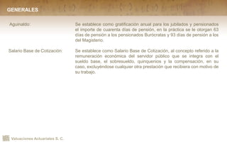 Valuaciones Actuariales S. C.
GENERALES
Aguinaldo: Se establece como gratificación anual para los jubilados y pensionados
el importe de cuarenta días de pensión, en la práctica se le otorgan 63
días de pensión a los pensionados Burócratas y 93 días de pensión a los
del Magisterio.
Salario Base de Cotización: Se establece como Salario Base de Cotización, al concepto referido a la
remuneración económica del servidor público que se integra con el
sueldo base, el sobresueldo, quinquenios y la compensación, en su
caso, excluyéndose cualquier otra prestación que recibiera con motivo de
su trabajo.
 
