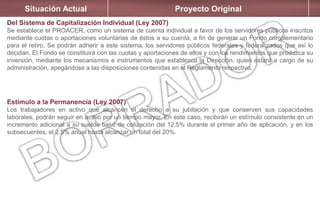 Situación Actual Proyecto Original
Del Sistema de Capitalización Individual (Ley 2007)
Se establece el PROACER, como un sistema de cuenta individual a favor de los servidores públicos inscritos
mediante cuotas o aportaciones voluntarias de éstos a su cuenta, a fin de generar un Fondo complementario
para el retiro. Se podrán adherir a este sistema, los servidores públicos federales y federalizados que así lo
decidan. El Fondo se constituirá con las cuotas y aportaciones de ellos y con los rendimientos que produzca su
inversión, mediante los mecanismos e instrumentos que establezca la Dirección, quien estará a cargo de su
administración, apegándose a las disposiciones contenidas en el Reglamento respectivo.
Estímulo a la Permanencia (Ley 2007)
Los trabajadores en activo que alcancen el derecho a su jubilación y que conserven sus capacidades
laborales, podrán seguir en activo por un tiempo mayor. En este caso, recibirán un estímulo consistente en un
incremento adicional a su sueldo base de cotización del 12.5% durante el primer año de aplicación, y en los
subsecuentes, el 2.5% anual hasta alcanzar un total del 20%.
 