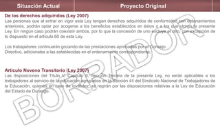 Situación Actual Proyecto Original
De los derechos adquiridos (Ley 2007)
Las personas que al entrar en vigor esta Ley tengan derechos adquiridos de conformidad con ordenamientos
anteriores, podrán optar por acogerse a los beneficios establecidos en éstos o a los que otorga la presente
Ley. En ningún caso podrán coexistir ambos, por lo que la concesión de uno excluye el otro, con excepción de
lo dispuesto en el artículo 60 de esta Ley.
Los trabajadores continuarán gozando de las prestaciones aprobadas por el Consejo
Directivo, adicionales a las establecidas en el ordenamiento correspondiente.
Artículo Noveno Transitorio (Ley 2007)
Las disposiciones del Título V, Capítulo II, Sección Tercera de la presente Ley, no serán aplicables a los
trabajadores al servicio de la educación agrupados en la Sección 44 del Sindicato Nacional de Trabajadores de
la Educación, quienes en caso de invalidez, se regirán por las disposiciones relativas a la Ley de Educación
del Estado de Durango.
 