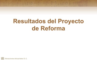 Valuaciones Actuariales S. C.
Resultados del Proyecto
de Reforma
 