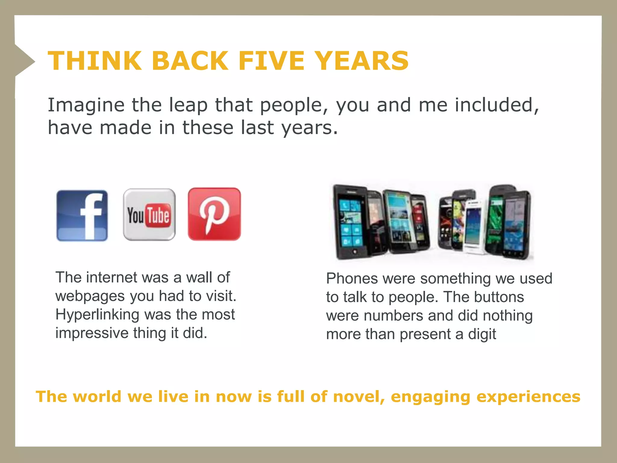 THINK BACK FIVE YEARS
 Imagine the leap that people, you and me included,
 have made in these last years.




  The internet was a wall of     Phones were something we used
  webpages you had to visit.     to talk to people. The buttons
  Hyperlinking was the most      were numbers and did nothing
  impressive thing it did.       more than present a digit



The world we live in now is full of novel, engaging experiences
 