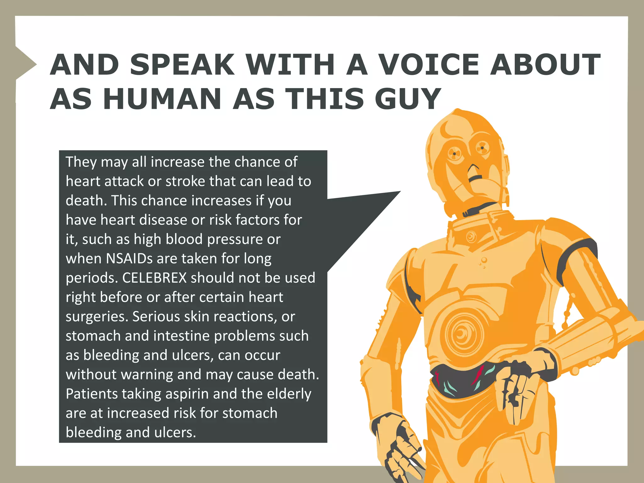 AND SPEAK WITH A VOICE ABOUT
AS HUMAN AS THIS GUY

They may all increase the chance of
heart attack or stroke that can lead to
death. This chance increases if you
have heart disease or risk factors for
it, such as high blood pressure or
when NSAIDs are taken for long
periods. CELEBREX should not be used
right before or after certain heart
surgeries. Serious skin reactions, or
stomach and intestine problems such
as bleeding and ulcers, can occur
without warning and may cause death.
Patients taking aspirin and the elderly
are at increased risk for stomach
bleeding and ulcers.
 