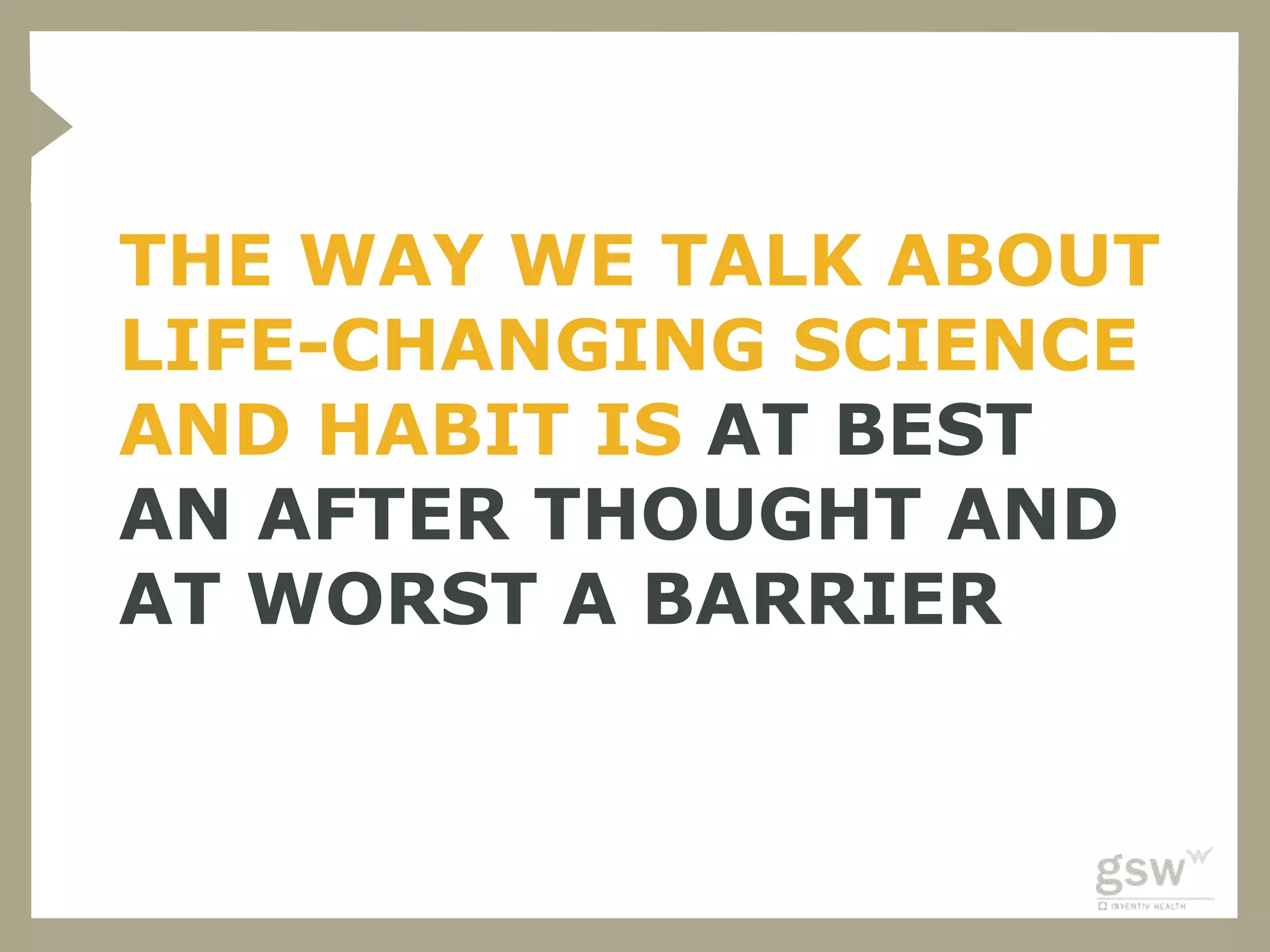 THE WAY WE TALK ABOUT
LIFE-CHANGING SCIENCE
AND HABIT IS AT BEST
AN AFTER THOUGHT AND
AT WORST A BARRIER
 