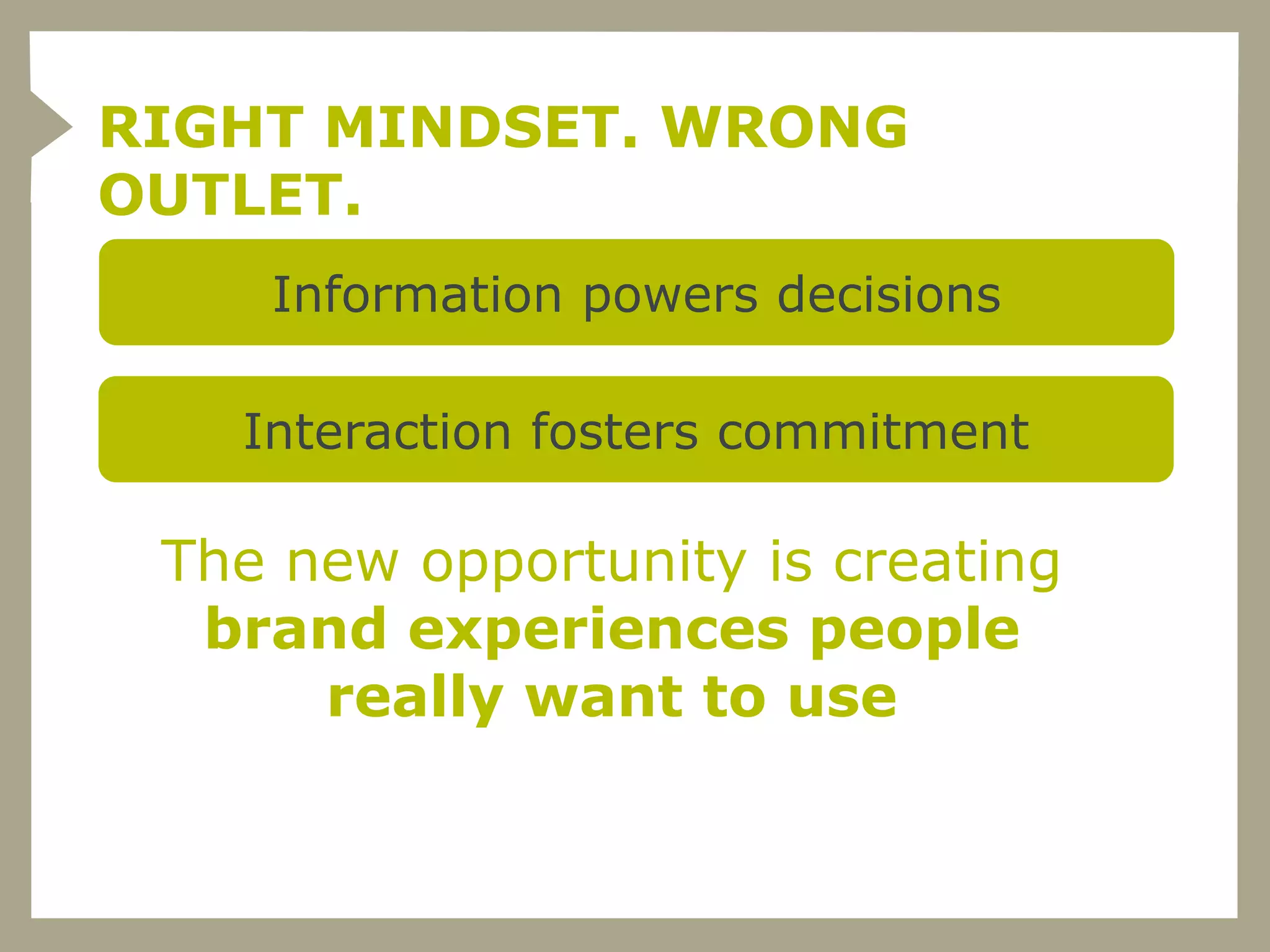 RIGHT MINDSET. WRONG
OUTLET.
    Information powers decisions

   Interaction fosters commitment

 The new opportunity is creating
  brand experiences people
      really want to use
 