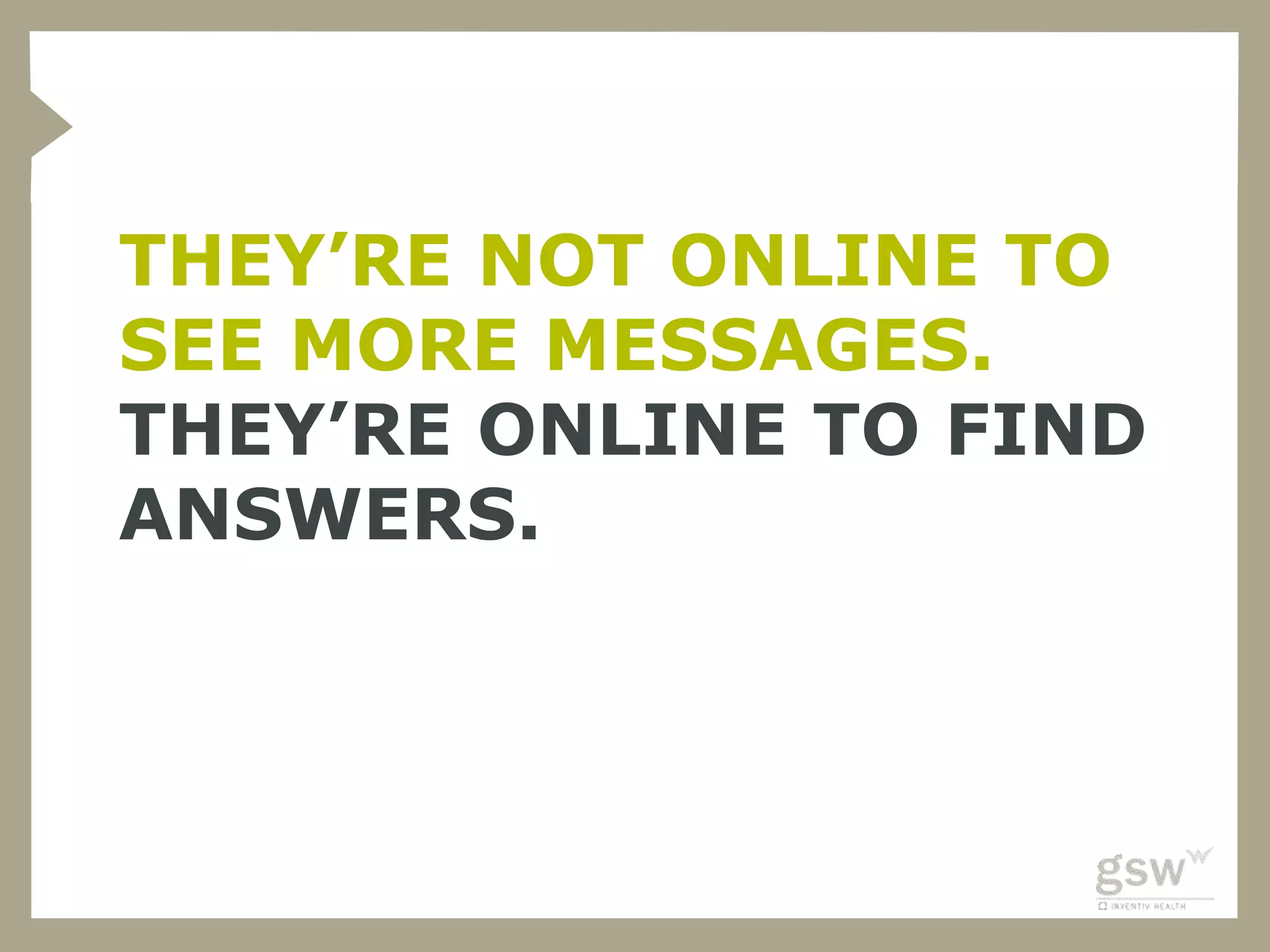 THEY’RE NOT ONLINE TO
SEE MORE MESSAGES.
THEY’RE ONLINE TO FIND
ANSWERS.
 