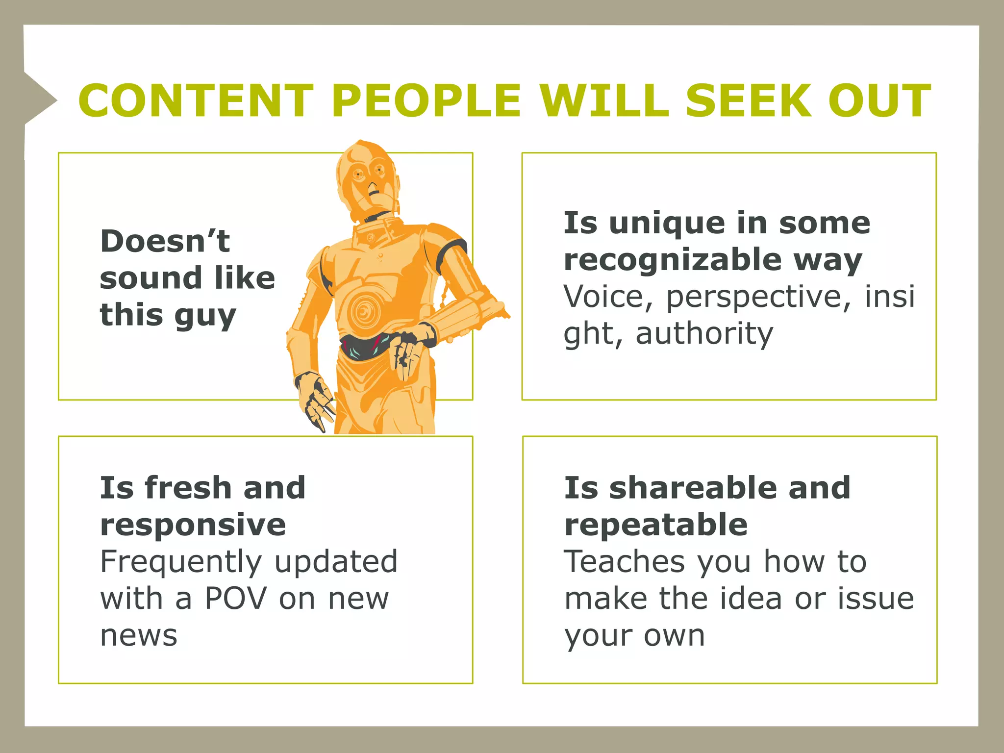 CONTENT PEOPLE WILL SEEK OUT

                     Is unique in some
Doesn’t
                     recognizable way
sound like
                     Voice, perspective, insi
this guy
                     ght, authority




Is fresh and         Is shareable and
responsive           repeatable
Frequently updated   Teaches you how to
with a POV on new    make the idea or issue
news                 your own
 