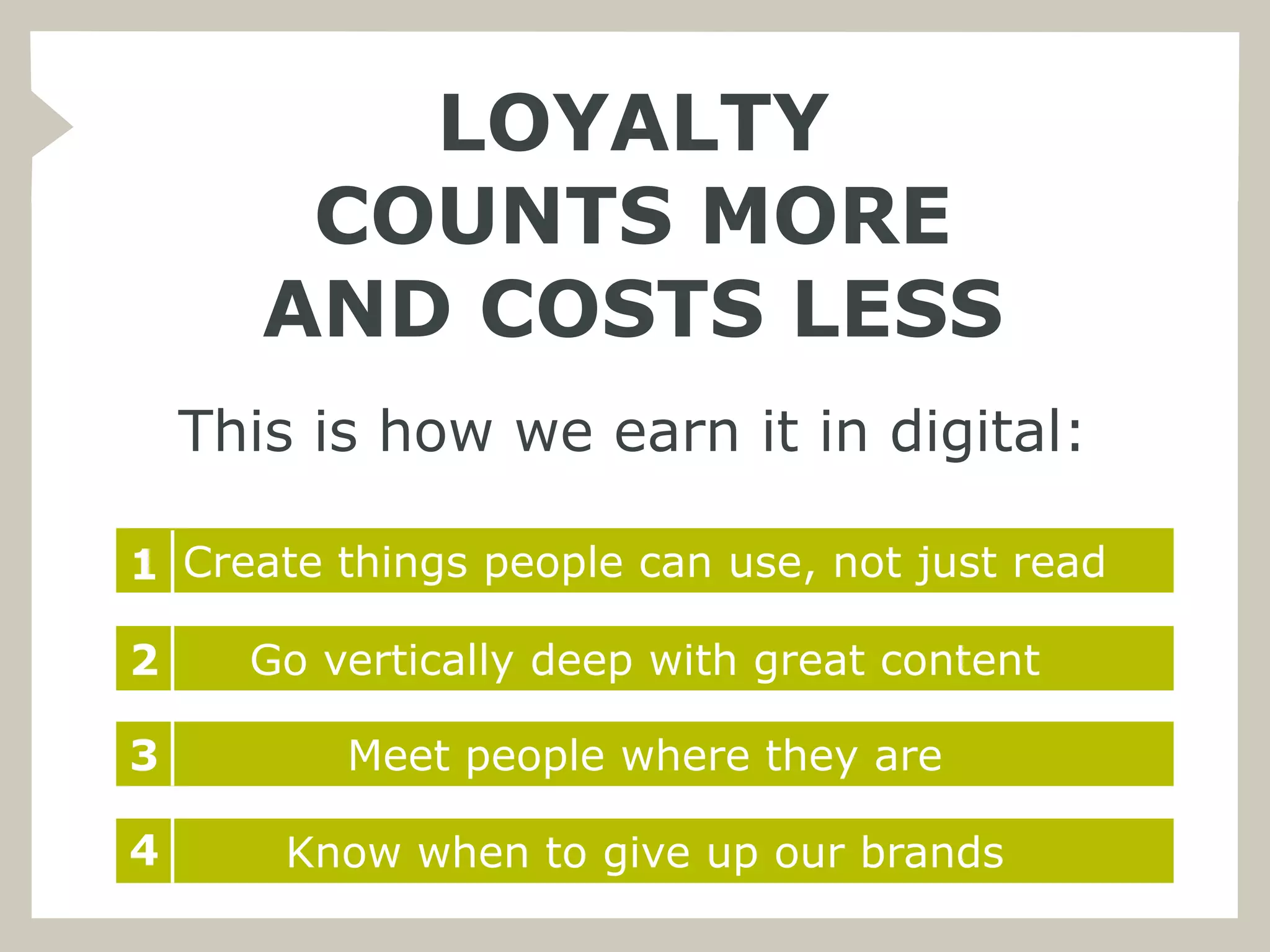 LOYALTY
        COUNTS MORE
       AND COSTS LESS
    This is how we earn it in digital:

1 Create things people can use, not just read

2     Go vertically deep with great content

3         Meet people where they are

4       Know when to give up our brands
 