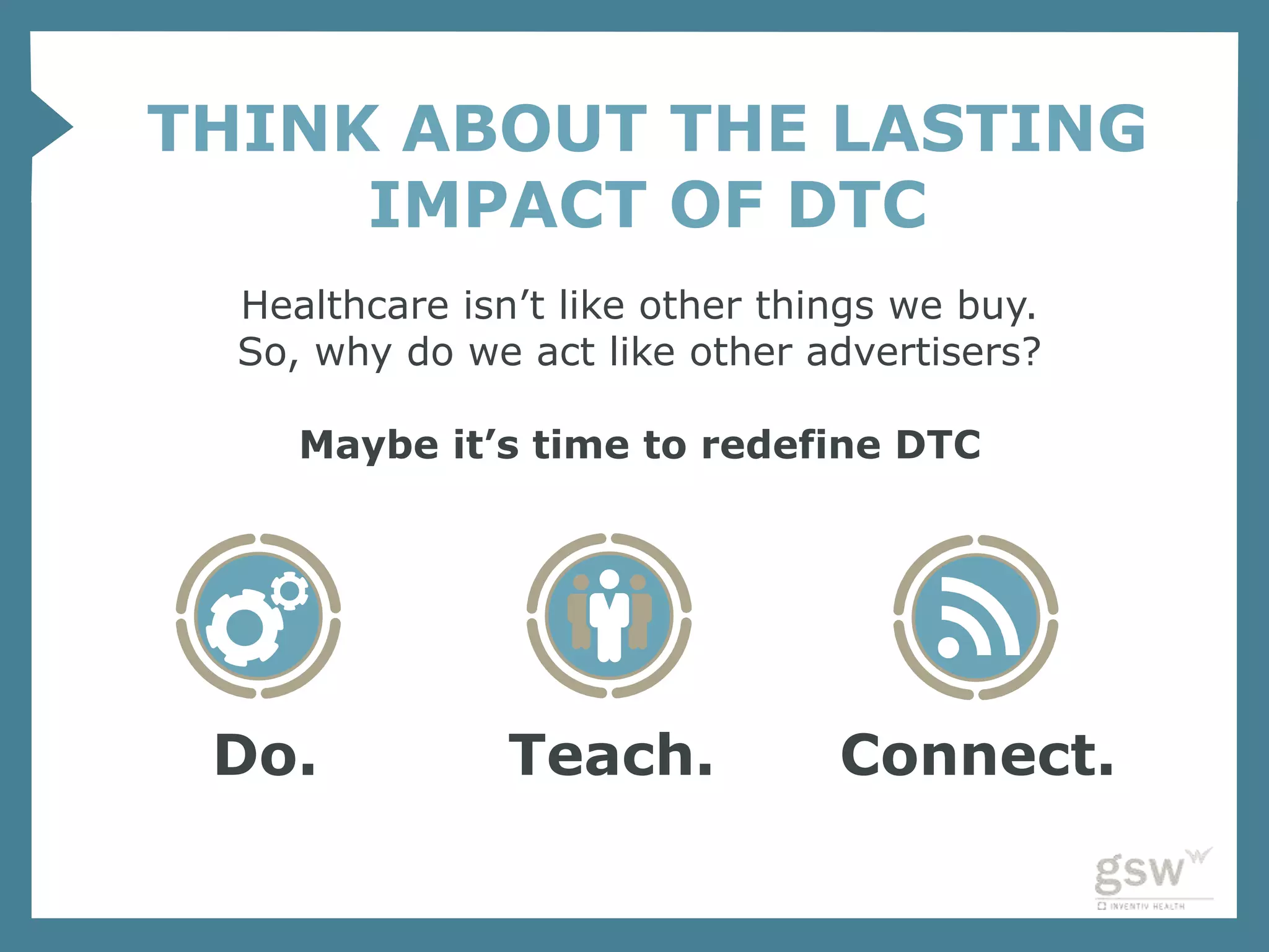 THINK ABOUT THE LASTING
     IMPACT OF DTC
  Healthcare isn’t like other things we buy.
  So, why do we act like other advertisers?

     Maybe it’s time to redefine DTC




 Do.            Teach.           Connect.
 