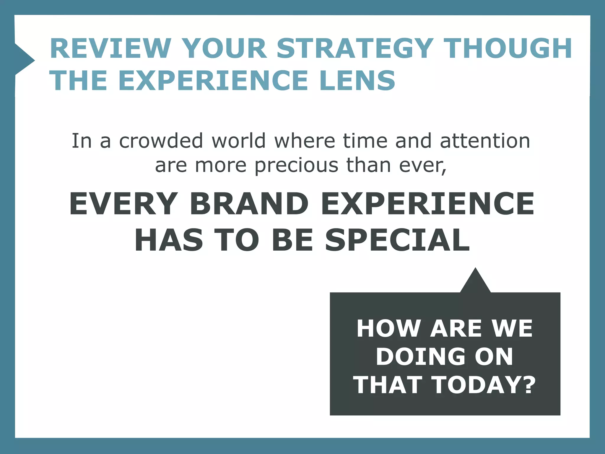 REVIEW YOUR STRATEGY THOUGH
THE EXPERIENCE LENS

 In a crowded world where time and attention
         are more precious than ever,

EVERY BRAND EXPERIENCE
   HAS TO BE SPECIAL

                           HOW ARE WE
                            DOING ON
                           THAT TODAY?
 