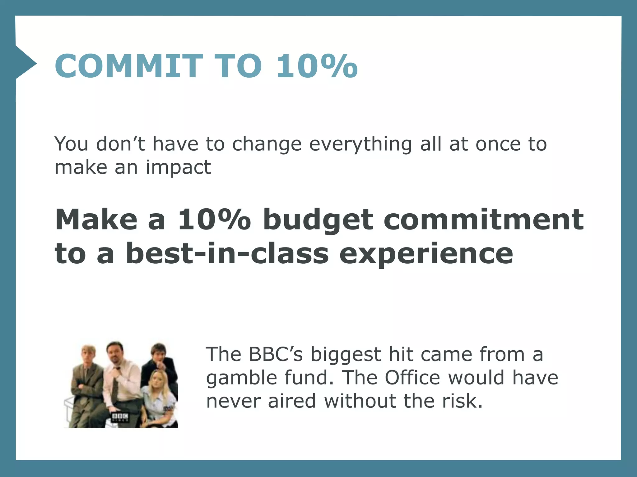 COMMIT TO 10%

You don’t have to change everything all at once to
make an impact

Make a 10% budget commitment
to a best-in-class experience


               The BBC’s biggest hit came from a
               gamble fund. The Office would have
               never aired without the risk.
 