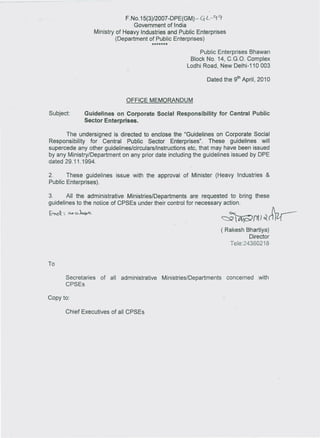 F. No.15(3)/2007 -DPE(GM)- ~L -~            cr
                                      Government of India
                     Ministry of Heavy Industries and Public Enterprises
                              (Department of Public Enterprises)
                                             *******
                                                               Public Enterprises Bhawan
                                                           Block No. 14, C.G.O. Complex
                                                          Lodhi Road, New Delhi-110 003

                                                                      Dated the 9th April, 2010


                                     OFFICE MEMORANDUM

Subject:         Guidelines on Corporate Social Responsibility for Central Public
                 Sector Enterprises.

       The undersigned is directed to enclose the "Guidelines on Corporate Social
Responsibility   for Central Public Sector Enterprises".       These guidelines   will
supercede any other guidelines/circulars/instructions etc, that may have been issued
by any Ministry/Department on any prior date including the guidelines issued by OPE
dated 29.11.1994.

2.     These guidelines           issue with the approval   of Minister      (Heavy    Industries   &
Public Enterprises).

3.      All the administrative MinistrieslDepartments   are requested to bring these
guidelines to the notice of CPSEs under their control for necessary action.

~:         (M~                                                                 ~~Pl1o(~
                                                                               ( Rakesh Bhartiya)
                                                                                           Director
                                                                                   Tele:24360218


To

       Secretaries     of   all    administrative   MinistrieslDepartments         concerned   with
       CPSEs

Copy to:

       Chief Executives of all CPSEs
 