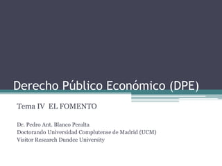 Derecho Público Económico (DPE)
Tema IV EL FOMENTO

Dr. Pedro Ant. Blanco Peralta
Doctorando Universidad Complutense de Madrid (UCM)
Visitor Research Dundee University
 