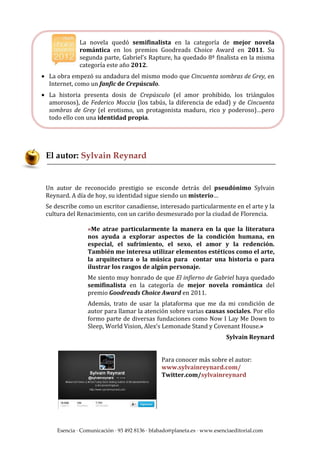 La novela quedó semifinalista en la categoría de mejor novela
              romántica en los premios Goodreads Choice Award en 2011. Su
              segunda parte, Gabriel’s Rapture, ha quedado 8ª finalista en la misma
              categoría este año 2012.
• La obra empezó su andadura del mismo modo que Cincuenta sombras de Grey, en
  Internet, como un fanfic de Crepúsculo.
• La historia presenta dosis de Crepúsculo (el amor prohibido, los triángulos
  amorosos), de Federico Moccia (los tabús, la diferencia de edad) y de Cincuenta
  sombras de Grey (el erotismo, un protagonista maduro, rico y poderoso)…pero
  todo ello con una identidad propia.




 El autor: Sylvain Reynard


 Un autor de reconocido prestigio se esconde detrás del pseudónimo Sylvain
 Reynard. A día de hoy, su identidad sigue siendo un misterio…
 Se describe como un escritor canadiense, interesado particularmente en el arte y la
 cultura del Renacimiento, con un cariño desmesurado por la ciudad de Florencia.

                 «Me atrae particularmente la manera en la que la literatura
                 nos ayuda a explorar aspectos de la condición humana, en
                 especial, el sufrimiento, el sexo, el amor y la redención.
                 También me interesa utilizar elementos estéticos como el arte,
                 la arquitectura o la música para contar una historia o para
                 ilustrar los rasgos de algún personaje.
                 Me siento muy honrado de que El infierno de Gabriel haya quedado
                 semifinalista en la categoría de mejor novela romántica del
                 premio Goodreads Choice Award en 2011.
                 Además, trato de usar la plataforma que me da mi condición de
                 autor para llamar la atención sobre varias causas sociales. Por ello
                 formo parte de diversas fundaciones como Now I Lay Me Down to
                 Sleep, World Vision, Alex’s Lemonade Stand y Covenant House.»
                                                                         Sylvain Reynard


                                               Para conocer más sobre el autor:
                                               www.sylvainreynard.com/
                                               Twitter.com/sylvainreynard




     Esencia · Comunicación · 93 492 8136 · bfabado@planeta.es · www.esenciaeditorial.com
 